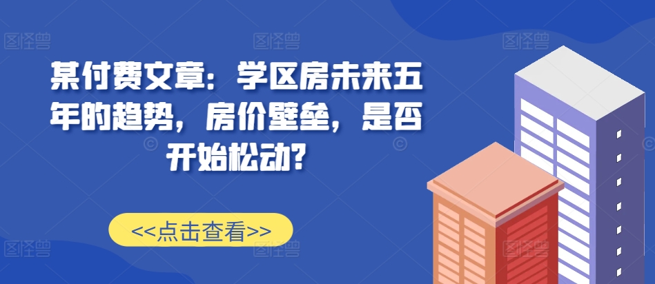 某付费文章：学区房未来五年的趋势，房价壁垒，是否开始松动?网赚项目-副业赚线-互联网创业-资源整合易创网