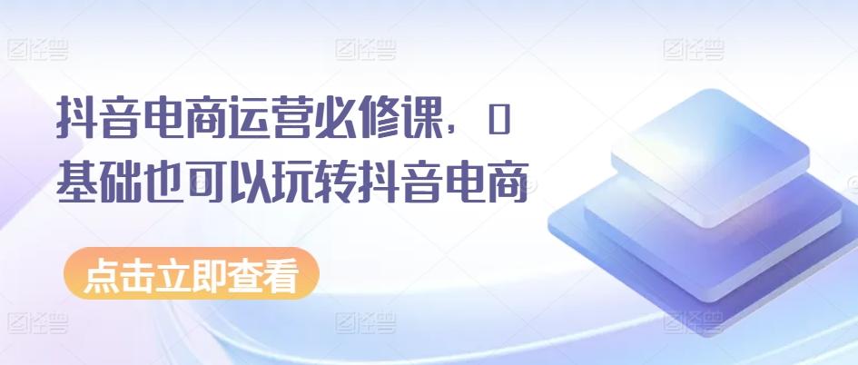 抖音电商运营必修课，0基础也可以玩转抖音电商网赚项目-副业赚线-互联网创业-资源整合易创网