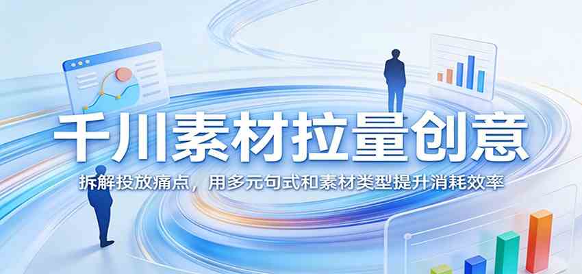 千川素材拉量创意：拆解投放痛点，用多元句式和素材类型提升消耗效率-易创网