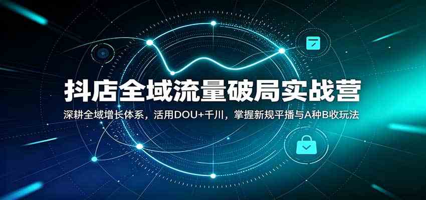 抖店全域流量破局实战营：深耕全域增长体系，活用DOU+千川，掌握新规平播与A种B收玩法-易创网