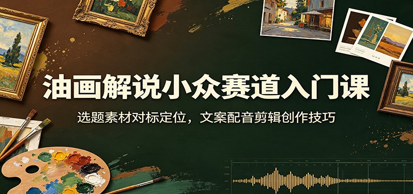 油画解说小众赛道入门课：选题素材对标定位，文案配音剪辑创作技巧-易创网