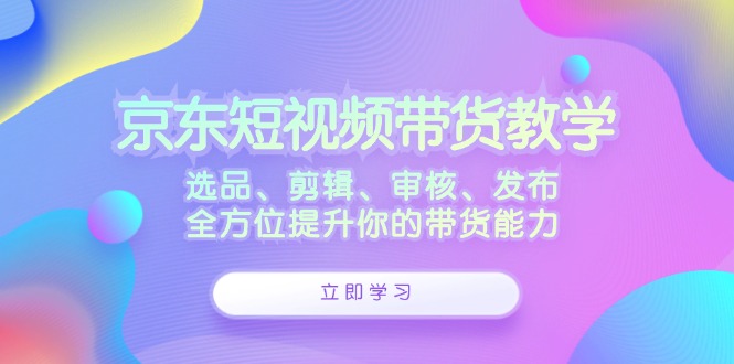 京东短视频带货教学：选品、剪辑、审核、发布，全方位提升你的带货能力-易创网