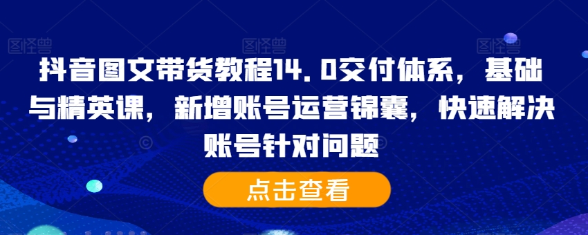 抖音图文带货教程14.0交付体系，基础与精英课，新增账号运营锦囊，快速解决账号针对问题-易创网