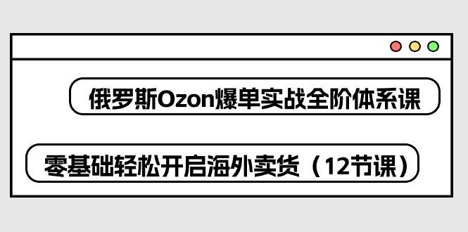 俄罗斯 Ozon-爆单实战全阶体系课，零基础轻松开启海外卖货(12节课网赚项目-副业赚线-互联网创业-资源整合易创网