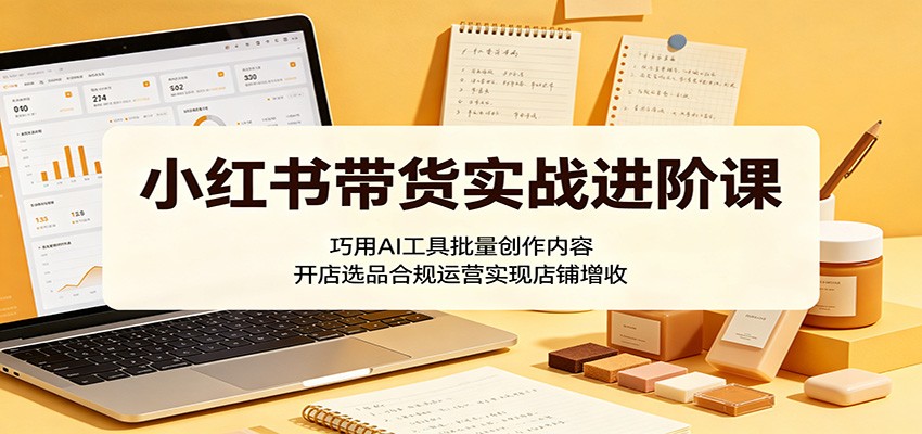 小红书带货实战进阶课：巧用AI工具批量创作内容，开店选品合规运营实现店铺增收-易创网