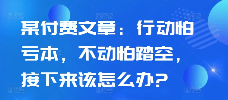 某付费文章：行动怕亏本，不动怕踏空，接下来该怎么办?网赚项目-副业赚线-互联网创业-资源整合易创网