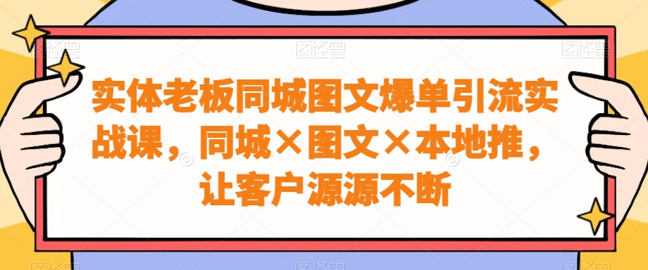 实体老板同城图文爆单引流实战课，同城×图文×本地推，让客户源源不断-易创网
