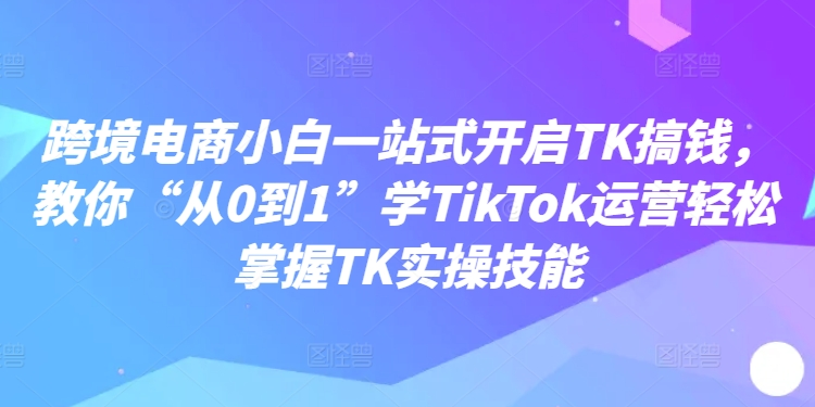 跨境电商小白一站式开启TK搞钱，教你“从0到1”学TikTok运营轻松掌握TK实操技能-易创网