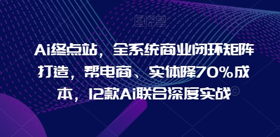 Ai终点站，全系统商业闭环矩阵打造，帮电商、实体降70%成本，12款Ai联合深度实战【0906更新】-易创网