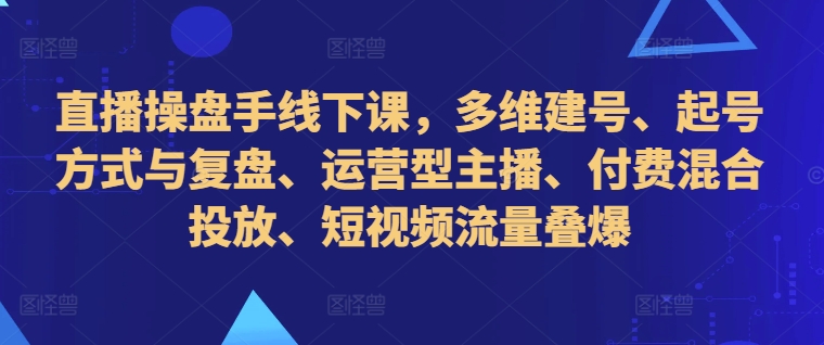 直播操盘手线下课，多维建号、起号方式与复盘、运营型主播、付费混合投放、短视频流量叠爆-易创网