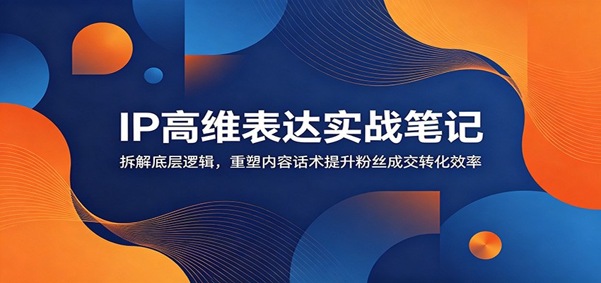 IP高维表达实战笔记：拆解底层逻辑，重塑内容话术提升粉丝成交转化效率-易创网