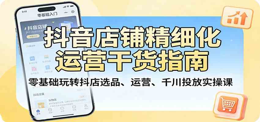 抖音店铺精细化运营干货指南：零基础玩转抖店选品、运营、千川投放实操课-易创网