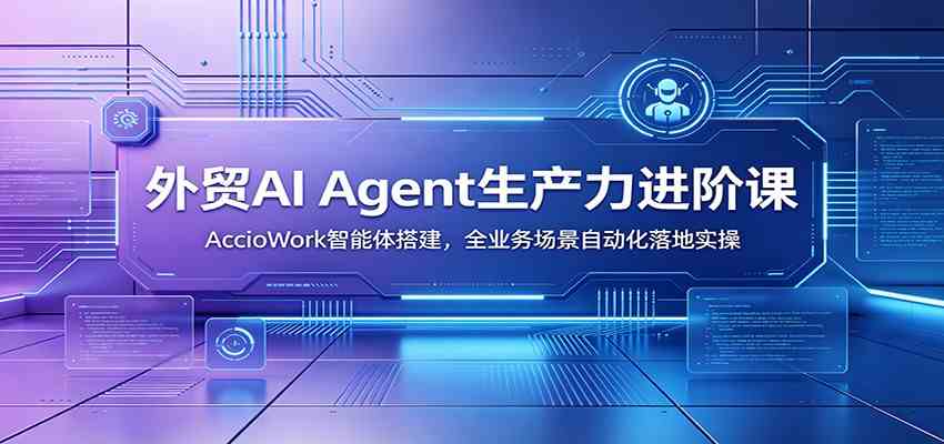 外贸AI Agent生产力进阶课：AccioWork智能体搭建，全业务场景自动化落地实操-易创网