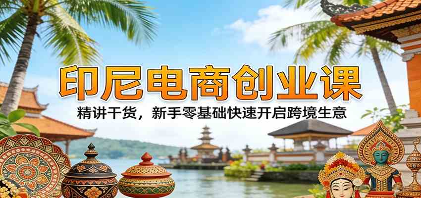 印尼电商创业课：精讲干货，新手零基础快速开启跨境生意-易创网