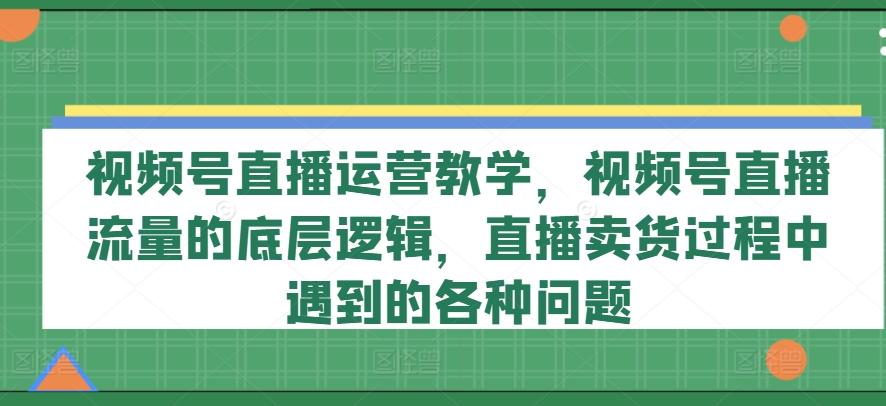视频号直播运营教学，视频号直播流量的底层逻辑，直播卖货过程中遇到的各种问题-易创网