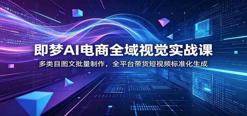 即梦AI电商全域视觉实战课：多类目图文批量制作，全平台带货短视频标准化生成-易创网