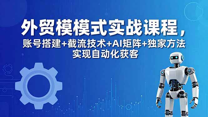外贸新模式实战课程-更新5月，账号搭建+截流技术+AI矩阵+独家方法实现自动化获客-易创网