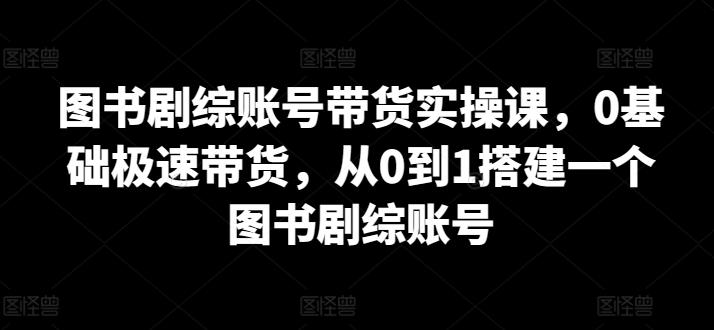 图书剧综账号带货实操课，0基础极速带货，从0到1搭建一个图书剧综账号-易创网