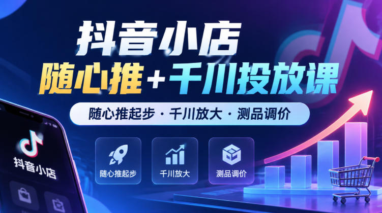 抖音小店随心推+千川投放课，随心推起步·千川放大·测品调价（更新）-易创网