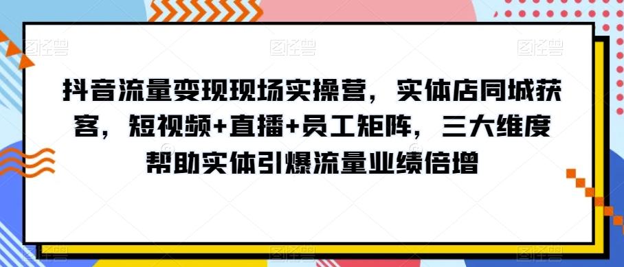 抖音流量变现现场实操营，实体店同城获客，短视频+直播+员工矩阵，三大维度帮助实体引爆流量业绩倍增-易创网