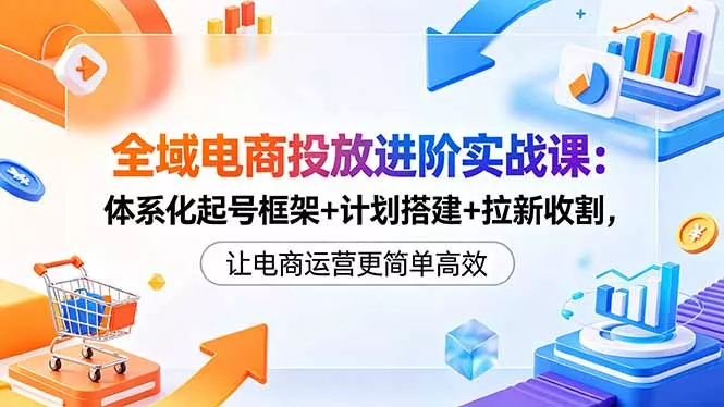全域电商投放进阶实战课：体系化起号框架+计划搭建+拉新收割，让电商运营更简单高效-易创网