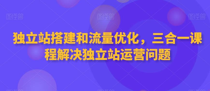 独立站搭建和流量优化，三合一课程解决独立站运营问题网赚项目-副业赚线-互联网创业-资源整合易创网