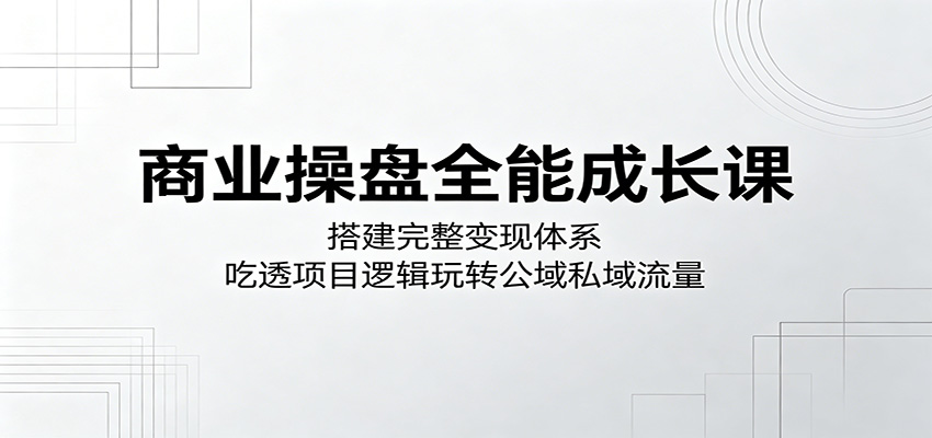 商业操盘全能成长课：搭建完整变现体系，吃透项目逻辑玩转公域私域流量-易创网