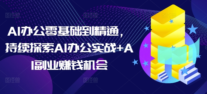 AI办公零基础到精通，持续探索AI办公实战+AI副业赚钱机会-易创网