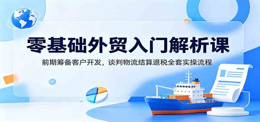 零基础外贸入门解析课：前期筹备客户开发，谈判物流结算退税全套实操流程-易创网