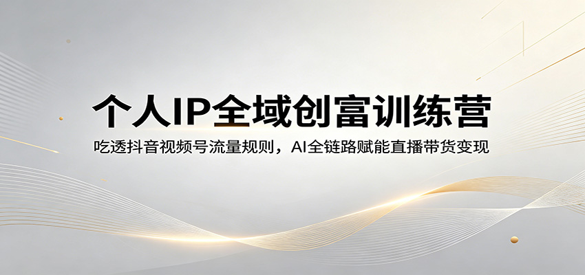 个人IP全域创富训练营：吃透抖音视频号流量规则，AI全链路赋能直播带货变现-易创网