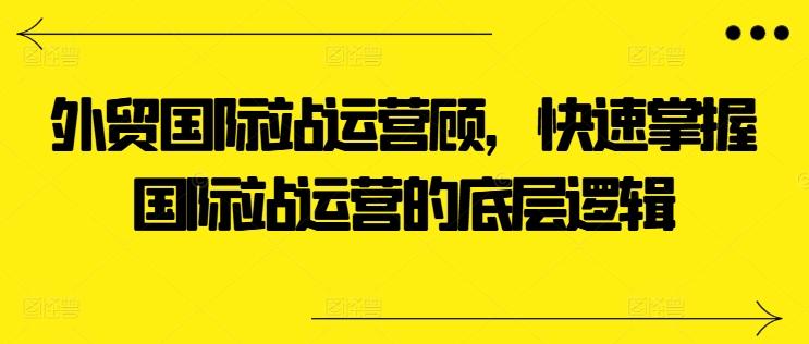 外贸国际站运营顾问，快速掌握国际站运营的底层逻辑网赚项目-副业赚线-互联网创业-资源整合易创网
