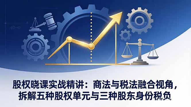 股权晓课实战精讲：商法与税法融合视角，拆解五种股权单元与三种股东身份税负-易创网