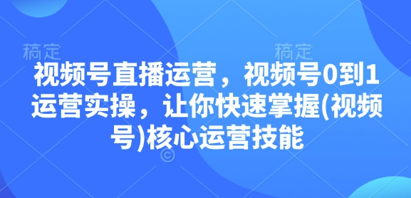视频号直播运营，视频号0到1运营实操，让你快速掌握(视频号)核心运营技能-易创网