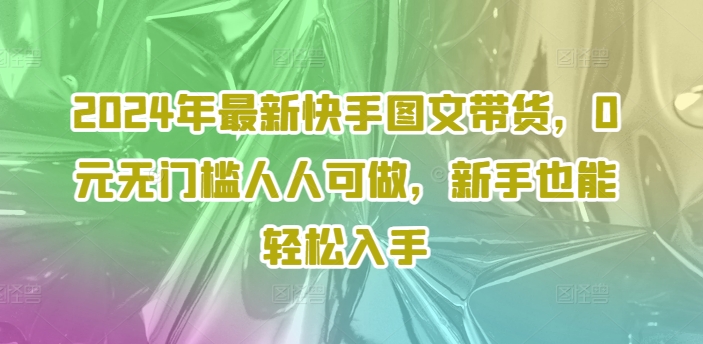 2024年最新快手图文带货，0元无门槛人人可做，新手也能轻松入手网赚项目-副业赚线-互联网创业-资源整合易创网