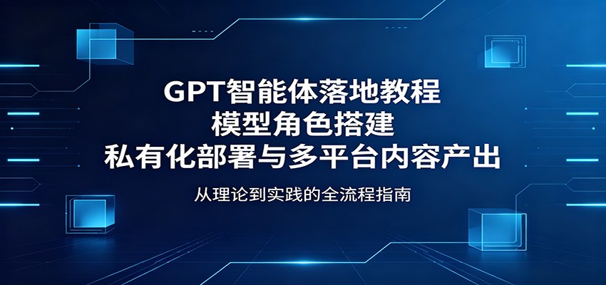 GPT智能体落地教程：模型角色搭建，私有化部署与多平台内容产出-易创网