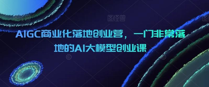 AIGC商业化落地创业营，一门非常落地的AI大模型创业课-易创网