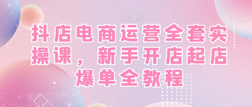 抖店电商运营全套实操课，新手开店起店爆单全教程网赚项目-副业赚线-互联网创业-资源整合易创网