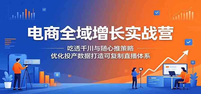 电商全域增长实战营：吃透千川与随心推策略，优化投产数据打造可复制直播体系-易创网