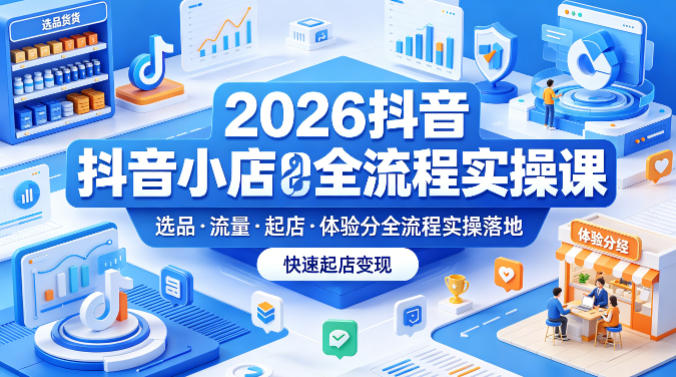 2026抖音小店全流程实操课，覆盖选品、流量、起店、体验分全流程实操落地，快速起店变现-易创网