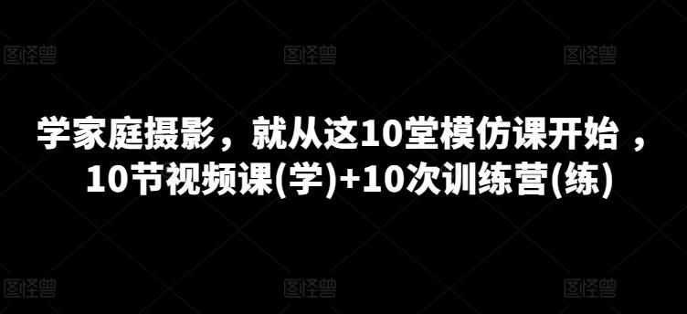 学家庭摄影，就从这10堂模仿课开始 ，10节视频课(学)+10次训练营(练)-易创网