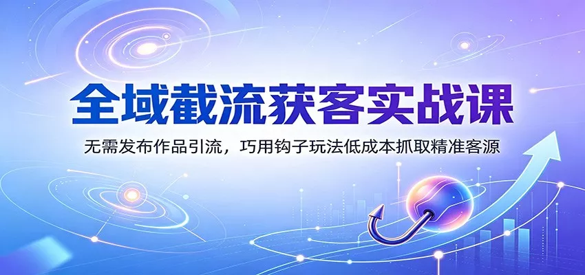 全域截流获客实战课：无需发布作品引流，巧用钩子玩法低成本抓取精准客源-易创网