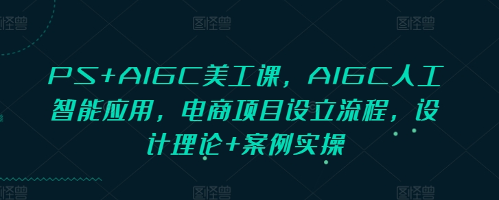 PS+AIGC美工课，AIGC人工智能应用，电商项目设立流程，设计理论+案例实操-易创网