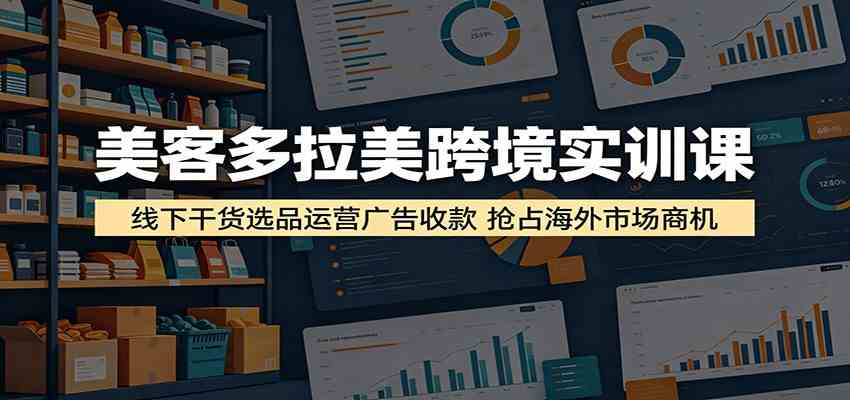 美客多拉美跨境实训课：线下干货选品运营广告收款，抢占海外市场商机-易创网