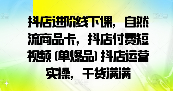 抖店进阶线下课，自然流商品卡，抖店付费短视频(单爆品)抖店运营实操，干货满满-易创网