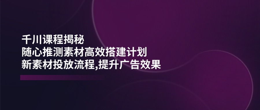 千川课程揭秘：随心推测素材高效搭建计划,新素材投放流程,提升广告效果-云创网