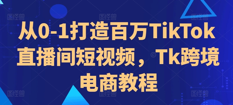 从0-1打造百万TikTok直播间短视频，Tk跨境电商教程-易创网