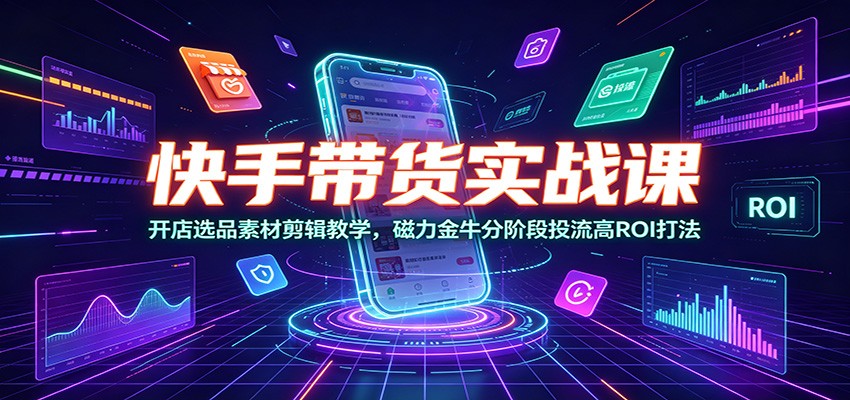 快手带货实战课：开店选品素材剪辑教学，磁力金牛分阶段投流高ROI打法-易创网