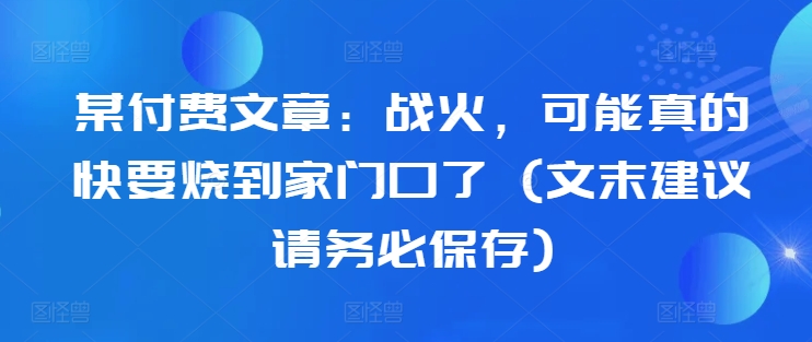 某付费文章：战火，可能真的快要烧到家门口了 (文末建议请务必保存)网赚项目-副业赚线-互联网创业-资源整合易创网