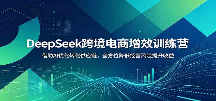 DeepSeek跨境电商增效训练营：借助AI优化转化供应链，全方位降低经营风险提升收益-易创网