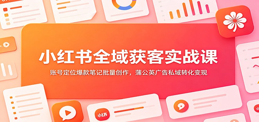 小红书全域获客实战课：账号定位爆款笔记批量创作，蒲公英广告私域转化变现-易创网